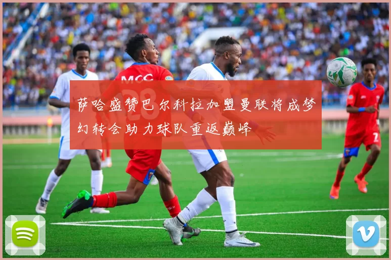 萨哈盛赞巴尔科拉加盟曼联将成梦幻转会助力球队重返巅峰